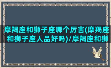 摩羯座和狮子座哪个厉害(摩羯座和狮子座人品好吗)/摩羯座和狮子座哪个厉害(摩羯座和狮子座人品好吗)-我的网站