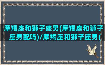 摩羯座和狮子座男(摩羯座和狮子座男配吗)/摩羯座和狮子座男(摩羯座和狮子座男配吗)-我的网站