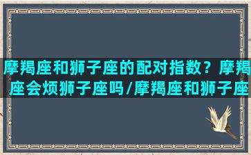 摩羯座和狮子座的配对指数？摩羯座会烦狮子座吗/摩羯座和狮子座的配对指数？摩羯座会烦狮子座吗-我的网站