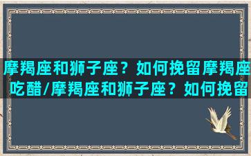 摩羯座和狮子座？如何挽留摩羯座吃醋/摩羯座和狮子座？如何挽留摩羯座吃醋-我的网站