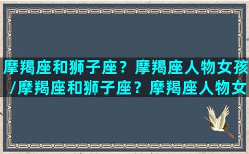 摩羯座和狮子座？摩羯座人物女孩/摩羯座和狮子座？摩羯座人物女孩-我的网站