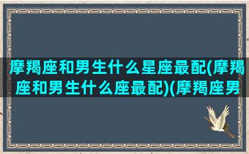 摩羯座和男生什么星座最配(摩羯座和男生什么座最配)(摩羯座男生和什么星座比较配)