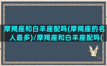 摩羯座和白羊座配吗(摩羯座的名人最多)/摩羯座和白羊座配吗(摩羯座的名人最多)-我的网站