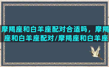 摩羯座和白羊座配对合适吗，摩羯座和白羊座配对/摩羯座和白羊座配对合适吗，摩羯座和白羊座配对-我的网站