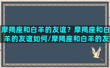 摩羯座和白羊的友谊？摩羯座和白羊的友谊如何/摩羯座和白羊的友谊？摩羯座和白羊的友谊如何-我的网站