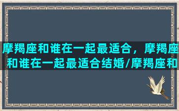 摩羯座和谁在一起最适合，摩羯座和谁在一起最适合结婚/摩羯座和谁在一起最适合，摩羯座和谁在一起最适合结婚-我的网站