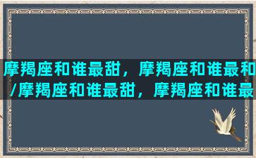 摩羯座和谁最甜，摩羯座和谁最和/摩羯座和谁最甜，摩羯座和谁最和-我的网站