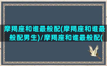 摩羯座和谁最般配(摩羯座和谁最般配男生)/摩羯座和谁最般配(摩羯座和谁最般配男生)-我的网站