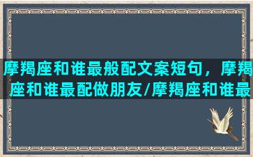 摩羯座和谁最般配文案短句，摩羯座和谁最配做朋友/摩羯座和谁最般配文案短句，摩羯座和谁最配做朋友-我的网站