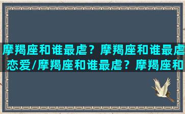 摩羯座和谁最虐？摩羯座和谁最虐恋爱/摩羯座和谁最虐？摩羯座和谁最虐恋爱-我的网站