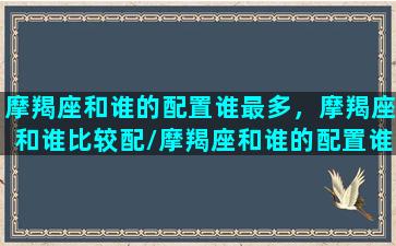 摩羯座和谁的配置谁最多，摩羯座和谁比较配/摩羯座和谁的配置谁最多，摩羯座和谁比较配-我的网站