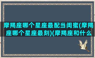 摩羯座哪个星座最配当闺蜜(摩羯座哪个星座最刻)(摩羯座和什么星座当闺蜜最好)