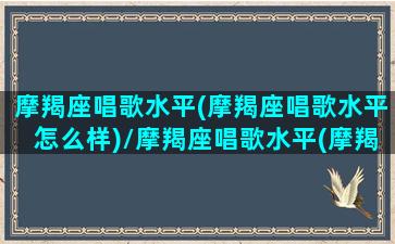 摩羯座唱歌水平(摩羯座唱歌水平怎么样)/摩羯座唱歌水平(摩羯座唱歌水平怎么样)-我的网站