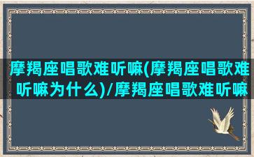 摩羯座唱歌难听嘛(摩羯座唱歌难听嘛为什么)/摩羯座唱歌难听嘛(摩羯座唱歌难听嘛为什么)-我的网站