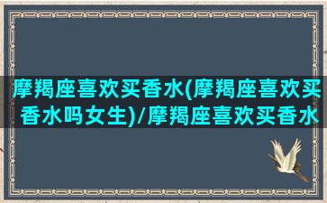 摩羯座喜欢买香水(摩羯座喜欢买香水吗女生)/摩羯座喜欢买香水(摩羯座喜欢买香水吗女生)-我的网站