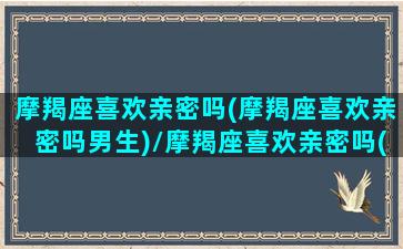 摩羯座喜欢亲密吗(摩羯座喜欢亲密吗男生)/摩羯座喜欢亲密吗(摩羯座喜欢亲密吗男生)-我的网站