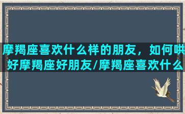 摩羯座喜欢什么样的朋友，如何哄好摩羯座好朋友/摩羯座喜欢什么样的朋友，如何哄好摩羯座好朋友-我的网站