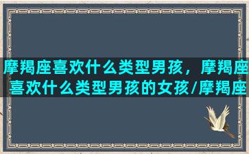 摩羯座喜欢什么类型男孩，摩羯座喜欢什么类型男孩的女孩/摩羯座喜欢什么类型男孩，摩羯座喜欢什么类型男孩的女孩-我的网站