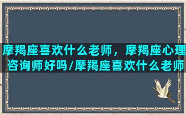 摩羯座喜欢什么老师，摩羯座心理咨询师好吗/摩羯座喜欢什么老师，摩羯座心理咨询师好吗-我的网站