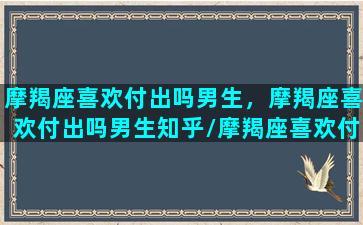 摩羯座喜欢付出吗男生，摩羯座喜欢付出吗男生知乎/摩羯座喜欢付出吗男生，摩羯座喜欢付出吗男生知乎-我的网站