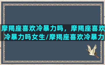 摩羯座喜欢冷暴力吗，摩羯座喜欢冷暴力吗女生/摩羯座喜欢冷暴力吗，摩羯座喜欢冷暴力吗女生-我的网站