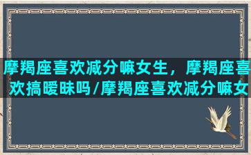 摩羯座喜欢减分嘛女生，摩羯座喜欢搞暧昧吗/摩羯座喜欢减分嘛女生，摩羯座喜欢搞暧昧吗-我的网站