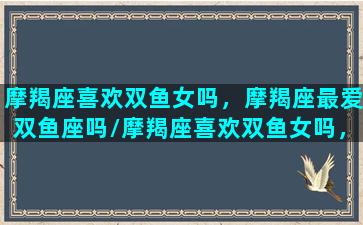 摩羯座喜欢双鱼女吗，摩羯座最爱双鱼座吗/摩羯座喜欢双鱼女吗，摩羯座最爱双鱼座吗-我的网站