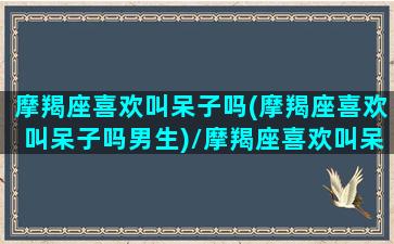 摩羯座喜欢叫呆子吗(摩羯座喜欢叫呆子吗男生)/摩羯座喜欢叫呆子吗(摩羯座喜欢叫呆子吗男生)-我的网站