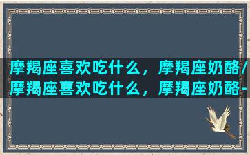 摩羯座喜欢吃什么，摩羯座奶酪/摩羯座喜欢吃什么，摩羯座奶酪-我的网站