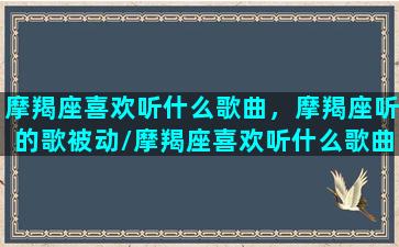 摩羯座喜欢听什么歌曲，摩羯座听的歌被动/摩羯座喜欢听什么歌曲，摩羯座听的歌被动-我的网站