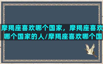 摩羯座喜欢哪个国家，摩羯座喜欢哪个国家的人/摩羯座喜欢哪个国家，摩羯座喜欢哪个国家的人-我的网站