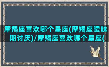 摩羯座喜欢哪个星座(摩羯座暧昧期讨厌)/摩羯座喜欢哪个星座(摩羯座暧昧期讨厌)-我的网站