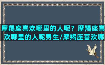 摩羯座喜欢哪里的人呢？摩羯座喜欢哪里的人呢男生/摩羯座喜欢哪里的人呢？摩羯座喜欢哪里的人呢男生-我的网站