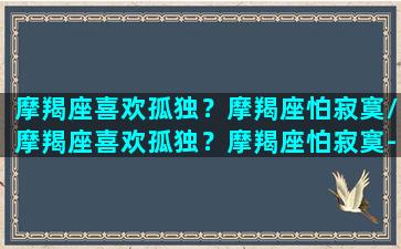 摩羯座喜欢孤独？摩羯座怕寂寞/摩羯座喜欢孤独？摩羯座怕寂寞-我的网站