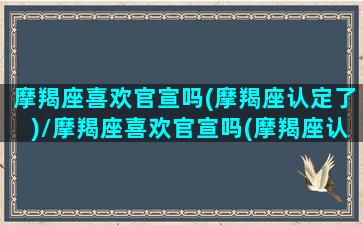 摩羯座喜欢官宣吗(摩羯座认定了)/摩羯座喜欢官宣吗(摩羯座认定了)-我的网站