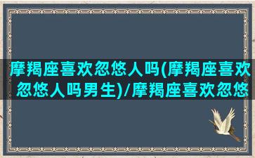 摩羯座喜欢忽悠人吗(摩羯座喜欢忽悠人吗男生)/摩羯座喜欢忽悠人吗(摩羯座喜欢忽悠人吗男生)-我的网站