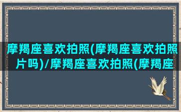 摩羯座喜欢拍照(摩羯座喜欢拍照片吗)/摩羯座喜欢拍照(摩羯座喜欢拍照片吗)-我的网站