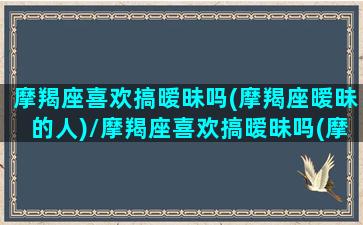 摩羯座喜欢搞暧昧吗(摩羯座暧昧的人)/摩羯座喜欢搞暧昧吗(摩羯座暧昧的人)-我的网站