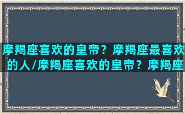 摩羯座喜欢的皇帝？摩羯座最喜欢的人/摩羯座喜欢的皇帝？摩羯座最喜欢的人-我的网站