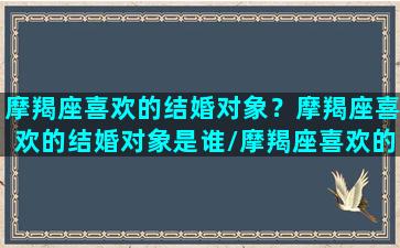 摩羯座喜欢的结婚对象？摩羯座喜欢的结婚对象是谁/摩羯座喜欢的结婚对象？摩羯座喜欢的结婚对象是谁-我的网站