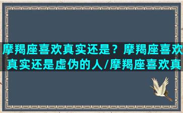 摩羯座喜欢真实还是？摩羯座喜欢真实还是虚伪的人/摩羯座喜欢真实还是？摩羯座喜欢真实还是虚伪的人-我的网站