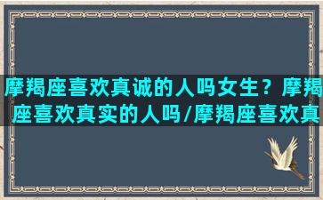 摩羯座喜欢真诚的人吗女生？摩羯座喜欢真实的人吗/摩羯座喜欢真诚的人吗女生？摩羯座喜欢真实的人吗-我的网站