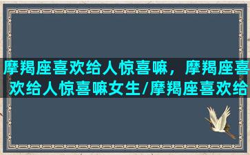 摩羯座喜欢给人惊喜嘛，摩羯座喜欢给人惊喜嘛女生/摩羯座喜欢给人惊喜嘛，摩羯座喜欢给人惊喜嘛女生-我的网站