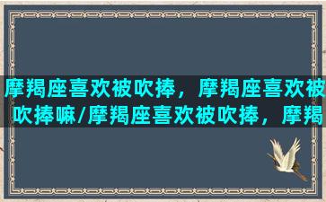 摩羯座喜欢被吹捧，摩羯座喜欢被吹捧嘛/摩羯座喜欢被吹捧，摩羯座喜欢被吹捧嘛-我的网站