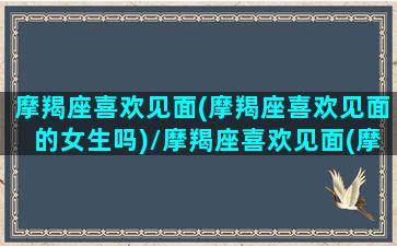 摩羯座喜欢见面(摩羯座喜欢见面的女生吗)/摩羯座喜欢见面(摩羯座喜欢见面的女生吗)-我的网站