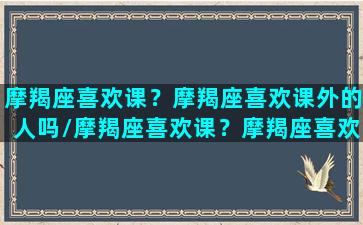 摩羯座喜欢课？摩羯座喜欢课外的人吗/摩羯座喜欢课？摩羯座喜欢课外的人吗-我的网站