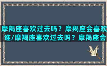 摩羯座喜欢过去吗？摩羯座会喜欢谁/摩羯座喜欢过去吗？摩羯座会喜欢谁-我的网站