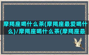 摩羯座喝什么茶(摩羯座最爱喝什么)/摩羯座喝什么茶(摩羯座最爱喝什么)-我的网站