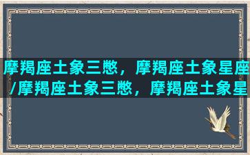 摩羯座土象三憋，摩羯座土象星座/摩羯座土象三憋，摩羯座土象星座-我的网站