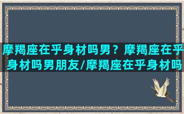 摩羯座在乎身材吗男？摩羯座在乎身材吗男朋友/摩羯座在乎身材吗男？摩羯座在乎身材吗男朋友-我的网站